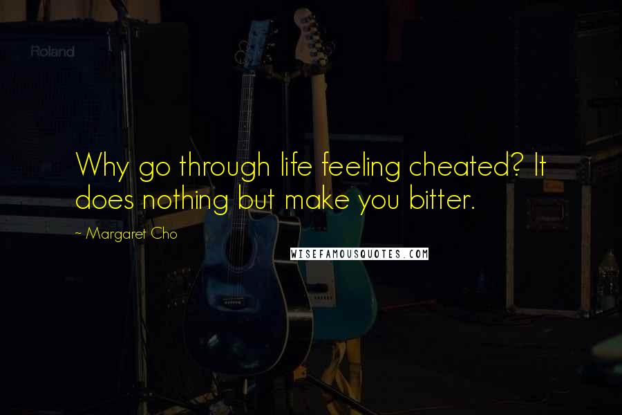 Margaret Cho Quotes: Why go through life feeling cheated? It does nothing but make you bitter.