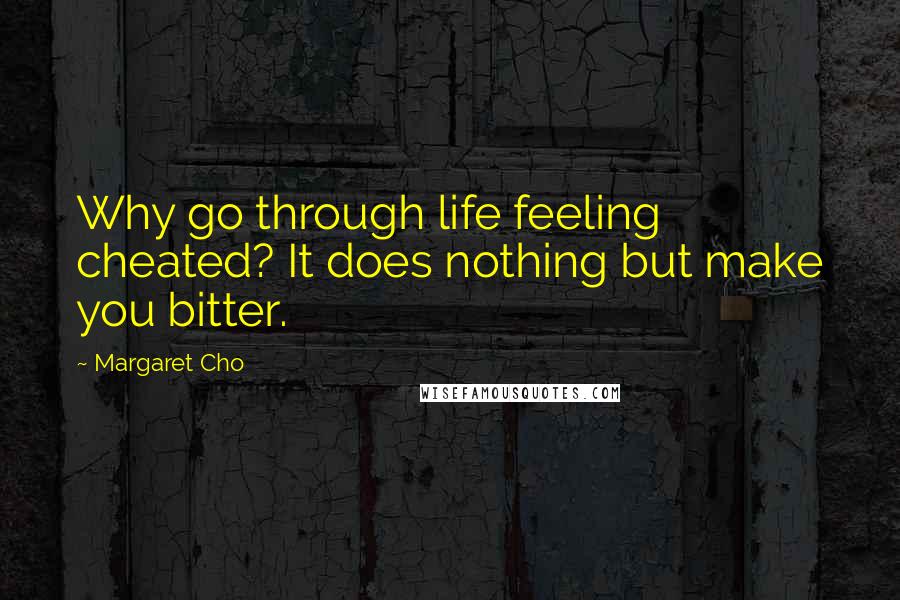 Margaret Cho Quotes: Why go through life feeling cheated? It does nothing but make you bitter.