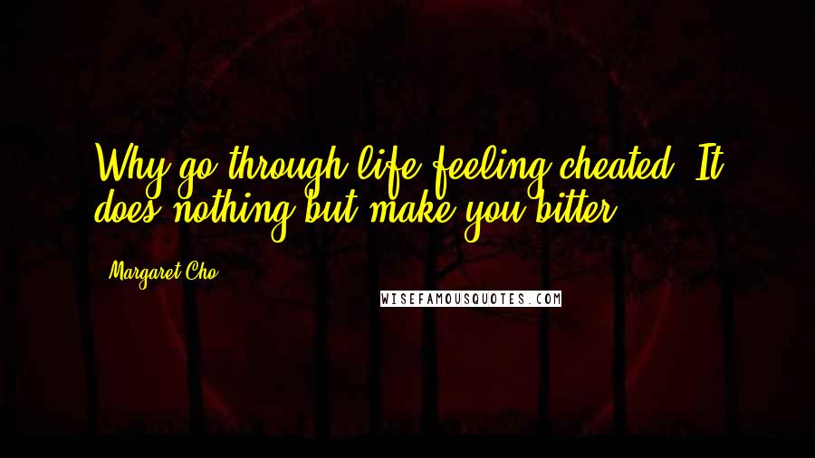 Margaret Cho Quotes: Why go through life feeling cheated? It does nothing but make you bitter.