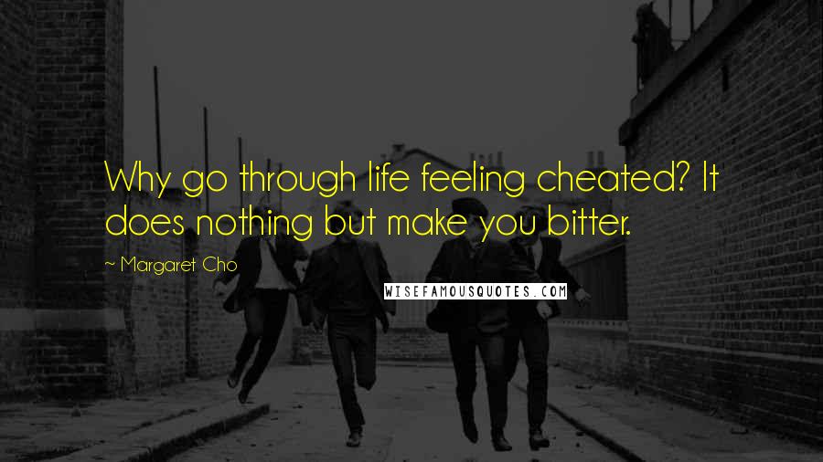 Margaret Cho Quotes: Why go through life feeling cheated? It does nothing but make you bitter.