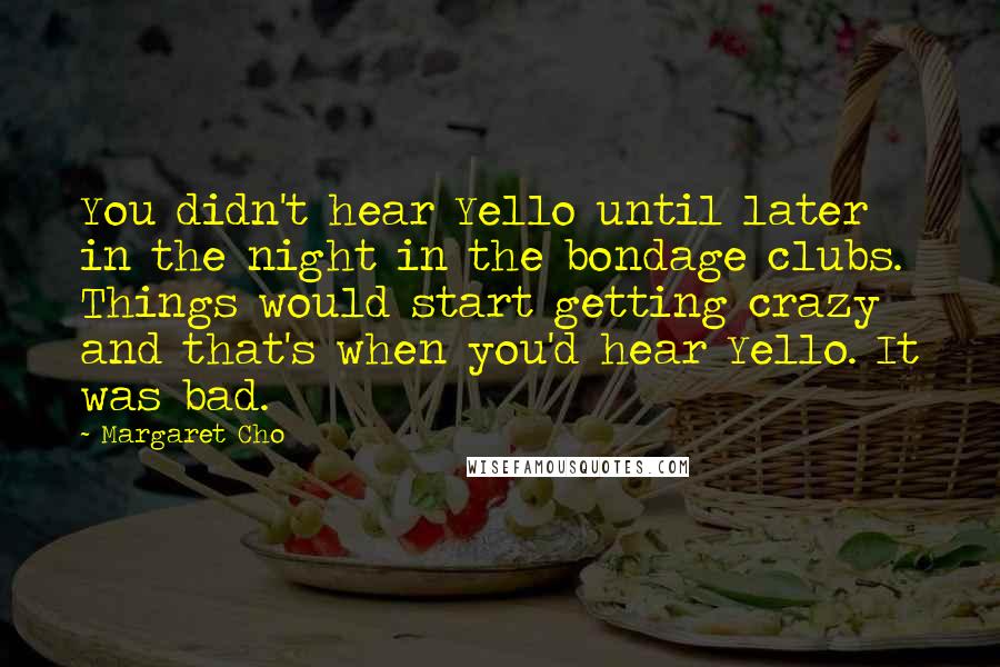 Margaret Cho Quotes: You didn't hear Yello until later in the night in the bondage clubs. Things would start getting crazy and that's when you'd hear Yello. It was bad.