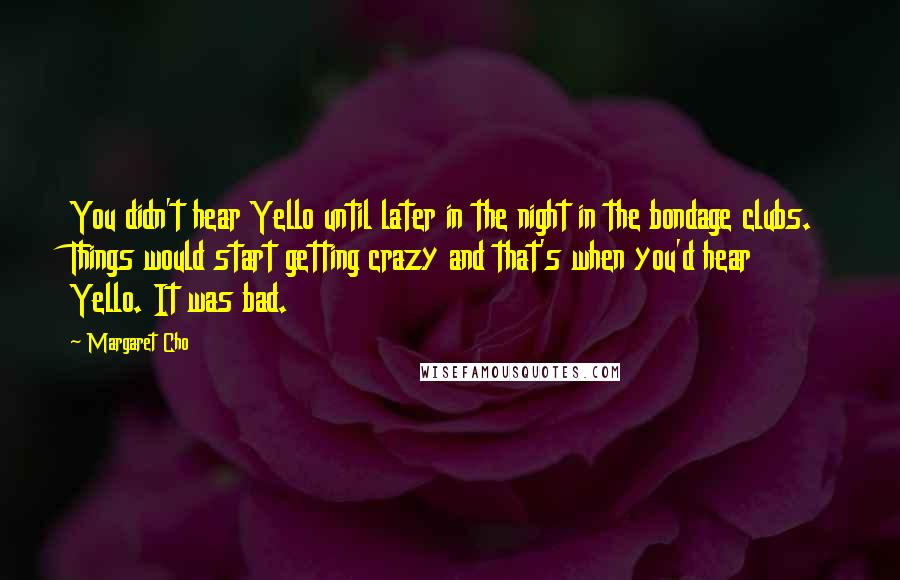 Margaret Cho Quotes: You didn't hear Yello until later in the night in the bondage clubs. Things would start getting crazy and that's when you'd hear Yello. It was bad.