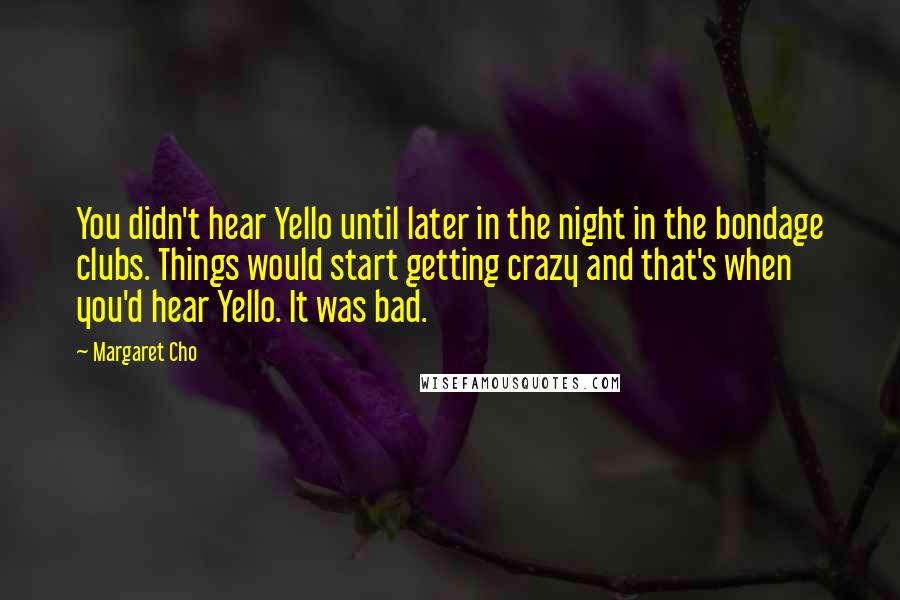 Margaret Cho Quotes: You didn't hear Yello until later in the night in the bondage clubs. Things would start getting crazy and that's when you'd hear Yello. It was bad.