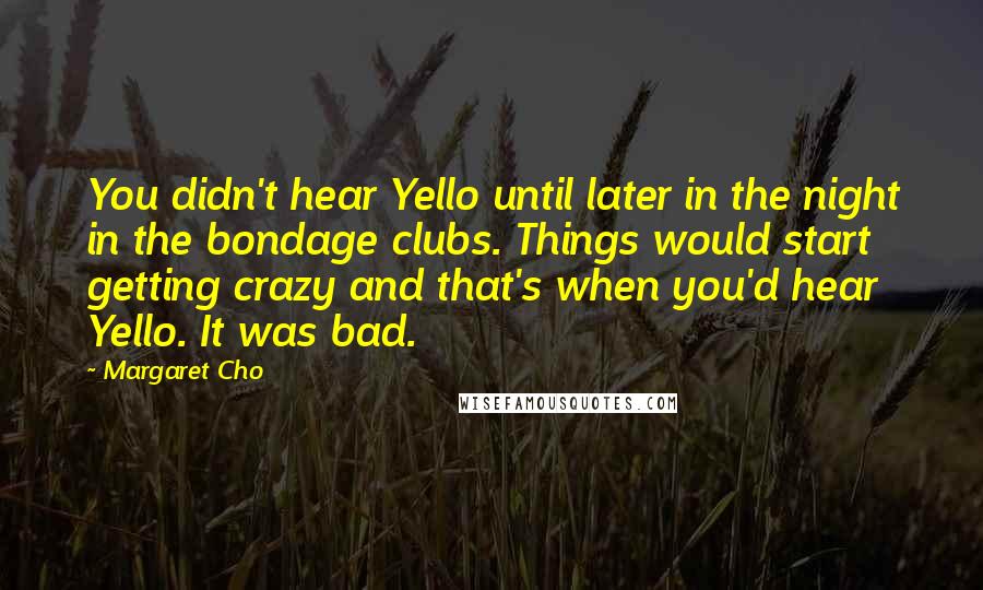 Margaret Cho Quotes: You didn't hear Yello until later in the night in the bondage clubs. Things would start getting crazy and that's when you'd hear Yello. It was bad.