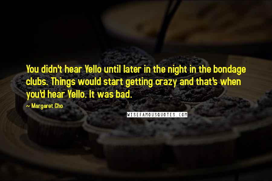 Margaret Cho Quotes: You didn't hear Yello until later in the night in the bondage clubs. Things would start getting crazy and that's when you'd hear Yello. It was bad.