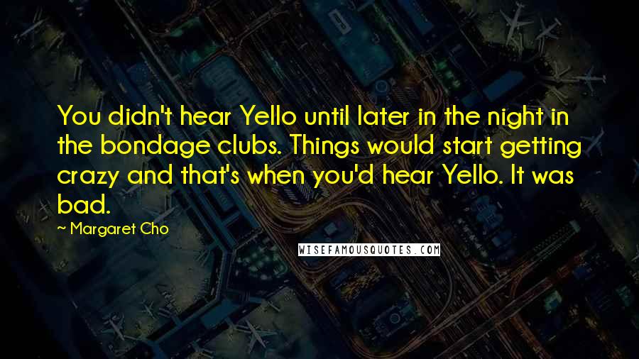 Margaret Cho Quotes: You didn't hear Yello until later in the night in the bondage clubs. Things would start getting crazy and that's when you'd hear Yello. It was bad.