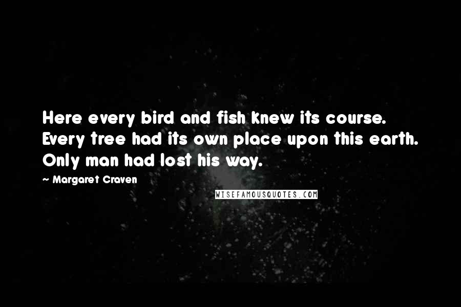 Margaret Craven Quotes: Here every bird and fish knew its course. Every tree had its own place upon this earth. Only man had lost his way.