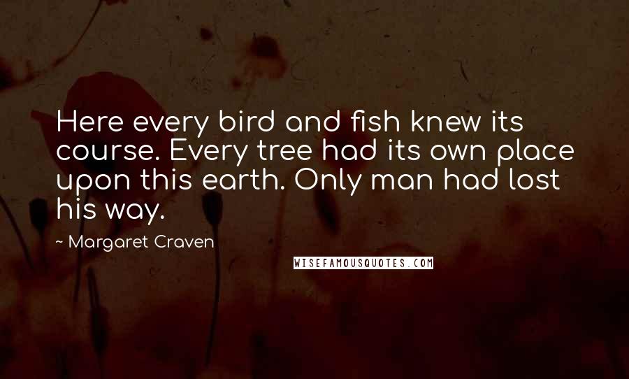 Margaret Craven Quotes: Here every bird and fish knew its course. Every tree had its own place upon this earth. Only man had lost his way.