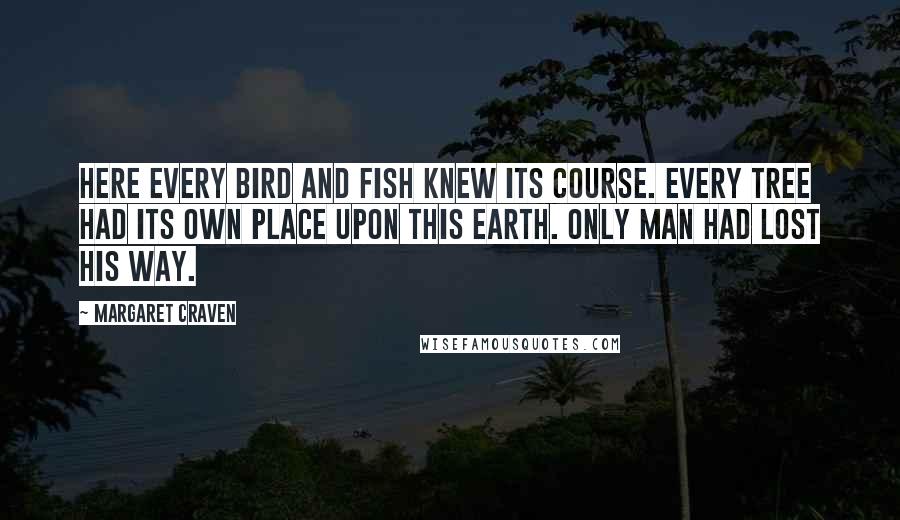 Margaret Craven Quotes: Here every bird and fish knew its course. Every tree had its own place upon this earth. Only man had lost his way.