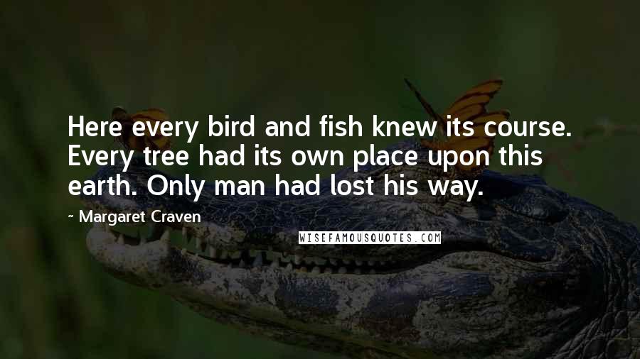 Margaret Craven Quotes: Here every bird and fish knew its course. Every tree had its own place upon this earth. Only man had lost his way.