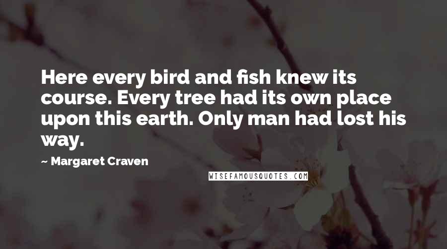 Margaret Craven Quotes: Here every bird and fish knew its course. Every tree had its own place upon this earth. Only man had lost his way.