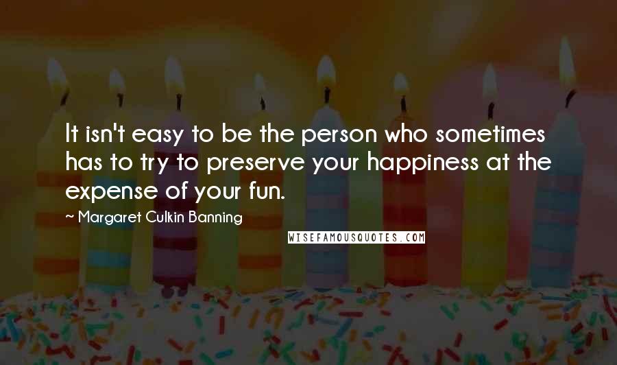 Margaret Culkin Banning Quotes: It isn't easy to be the person who sometimes has to try to preserve your happiness at the expense of your fun.