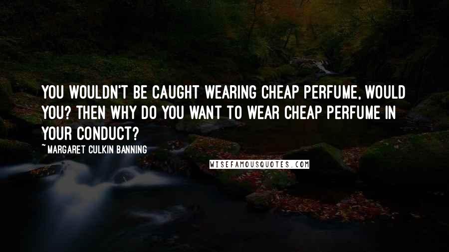 Margaret Culkin Banning Quotes: You wouldn't be caught wearing cheap perfume, would you? Then why do you want to wear cheap perfume in your conduct?