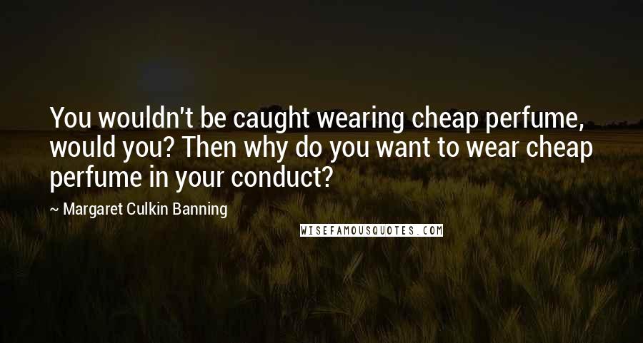 Margaret Culkin Banning Quotes: You wouldn't be caught wearing cheap perfume, would you? Then why do you want to wear cheap perfume in your conduct?