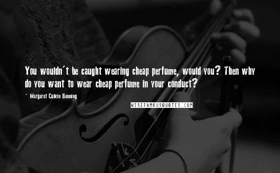 Margaret Culkin Banning Quotes: You wouldn't be caught wearing cheap perfume, would you? Then why do you want to wear cheap perfume in your conduct?