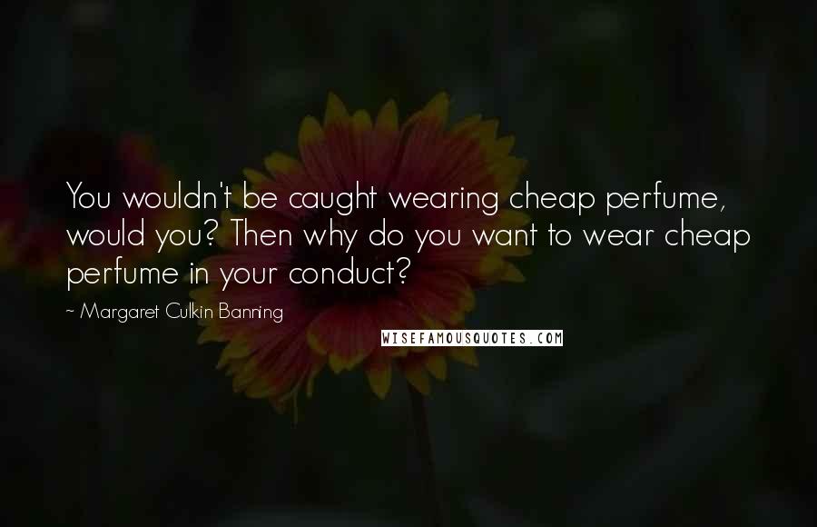 Margaret Culkin Banning Quotes: You wouldn't be caught wearing cheap perfume, would you? Then why do you want to wear cheap perfume in your conduct?