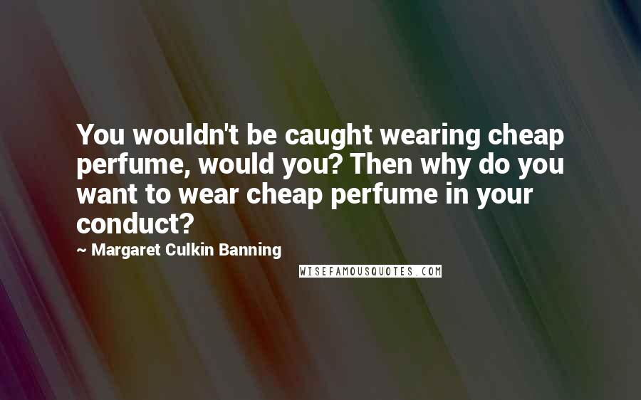 Margaret Culkin Banning Quotes: You wouldn't be caught wearing cheap perfume, would you? Then why do you want to wear cheap perfume in your conduct?