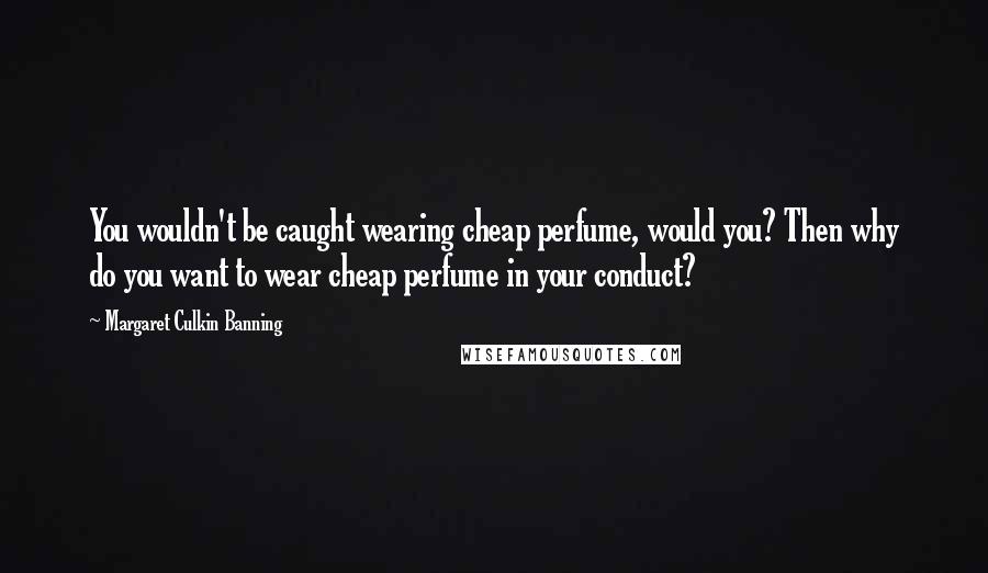Margaret Culkin Banning Quotes: You wouldn't be caught wearing cheap perfume, would you? Then why do you want to wear cheap perfume in your conduct?