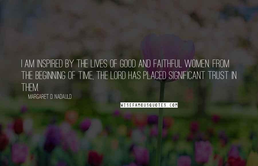 Margaret D. Nadauld Quotes: I am inspired by the lives of good and faithful women. From the beginning of time, the Lord has placed significant trust in them.