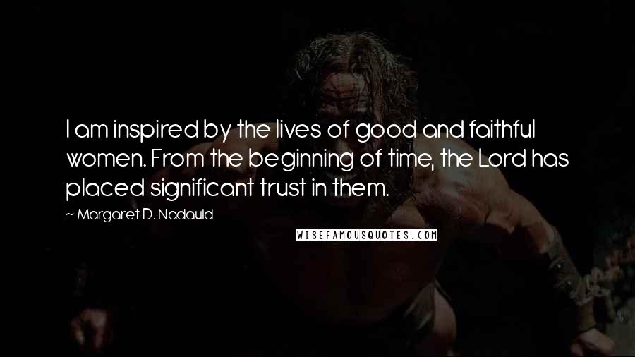 Margaret D. Nadauld Quotes: I am inspired by the lives of good and faithful women. From the beginning of time, the Lord has placed significant trust in them.