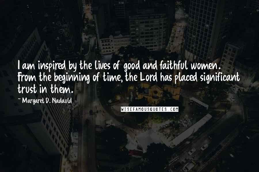 Margaret D. Nadauld Quotes: I am inspired by the lives of good and faithful women. From the beginning of time, the Lord has placed significant trust in them.