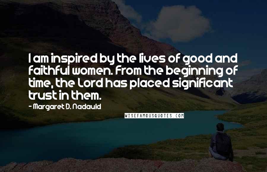 Margaret D. Nadauld Quotes: I am inspired by the lives of good and faithful women. From the beginning of time, the Lord has placed significant trust in them.