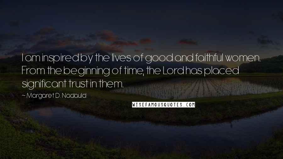 Margaret D. Nadauld Quotes: I am inspired by the lives of good and faithful women. From the beginning of time, the Lord has placed significant trust in them.