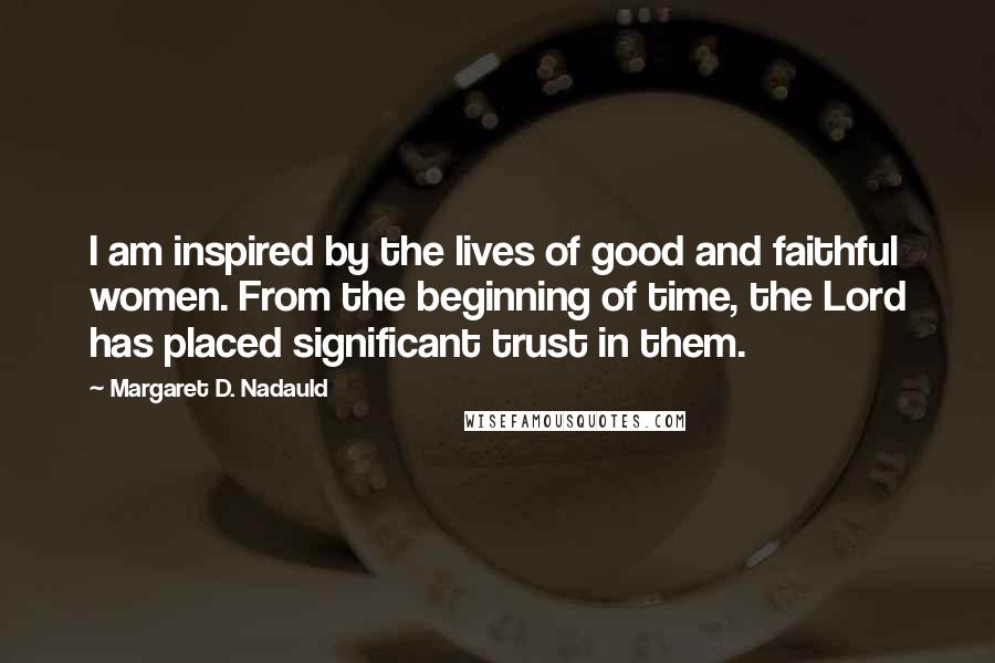 Margaret D. Nadauld Quotes: I am inspired by the lives of good and faithful women. From the beginning of time, the Lord has placed significant trust in them.