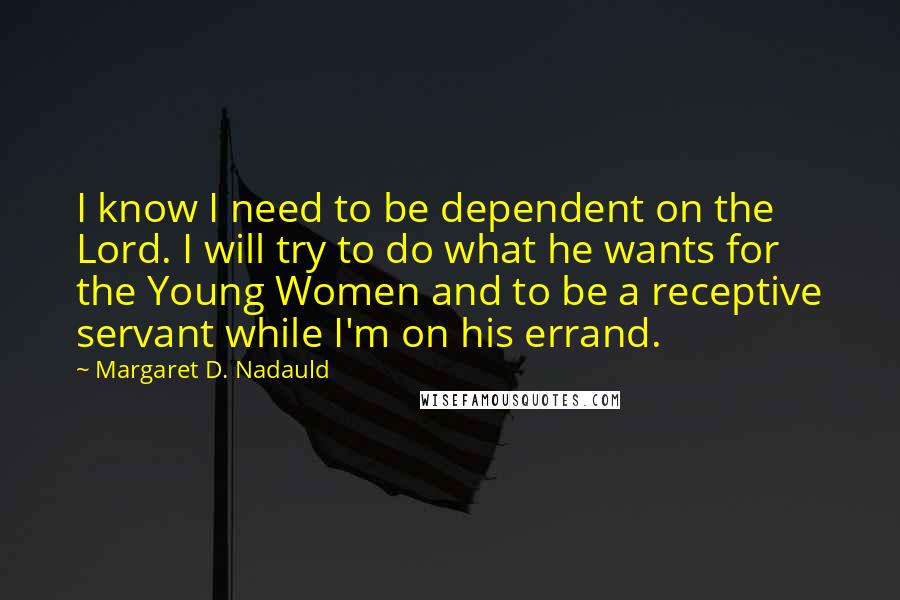 Margaret D. Nadauld Quotes: I know I need to be dependent on the Lord. I will try to do what he wants for the Young Women and to be a receptive servant while I'm on his errand.