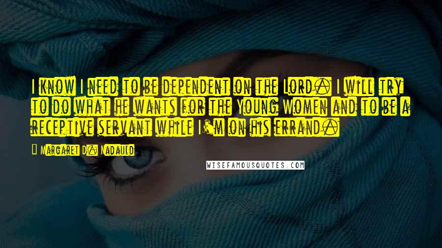 Margaret D. Nadauld Quotes: I know I need to be dependent on the Lord. I will try to do what he wants for the Young Women and to be a receptive servant while I'm on his errand.