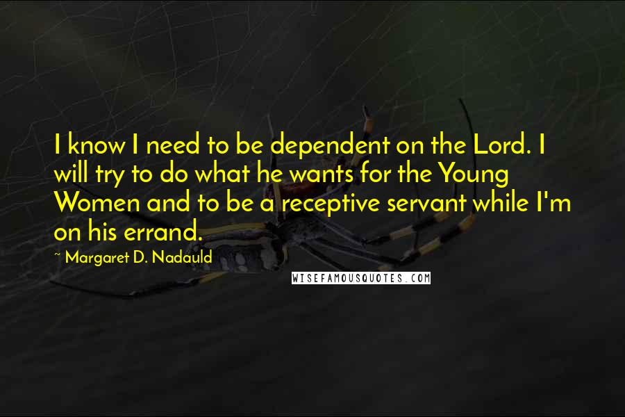 Margaret D. Nadauld Quotes: I know I need to be dependent on the Lord. I will try to do what he wants for the Young Women and to be a receptive servant while I'm on his errand.