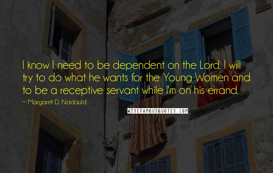 Margaret D. Nadauld Quotes: I know I need to be dependent on the Lord. I will try to do what he wants for the Young Women and to be a receptive servant while I'm on his errand.