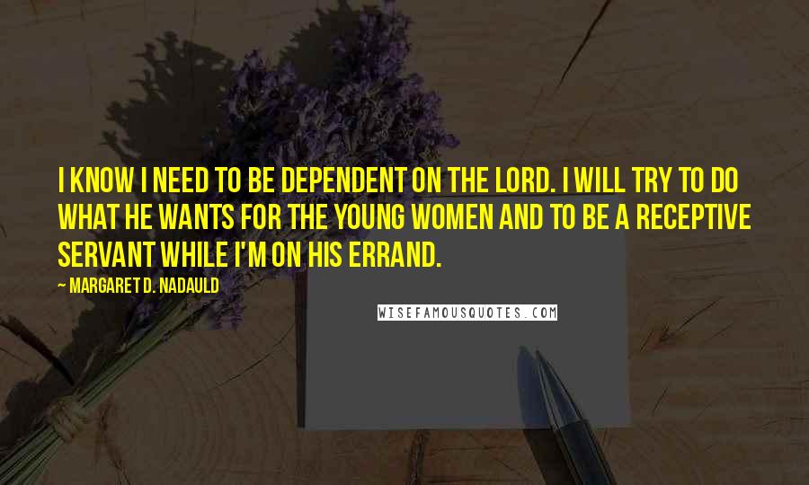 Margaret D. Nadauld Quotes: I know I need to be dependent on the Lord. I will try to do what he wants for the Young Women and to be a receptive servant while I'm on his errand.