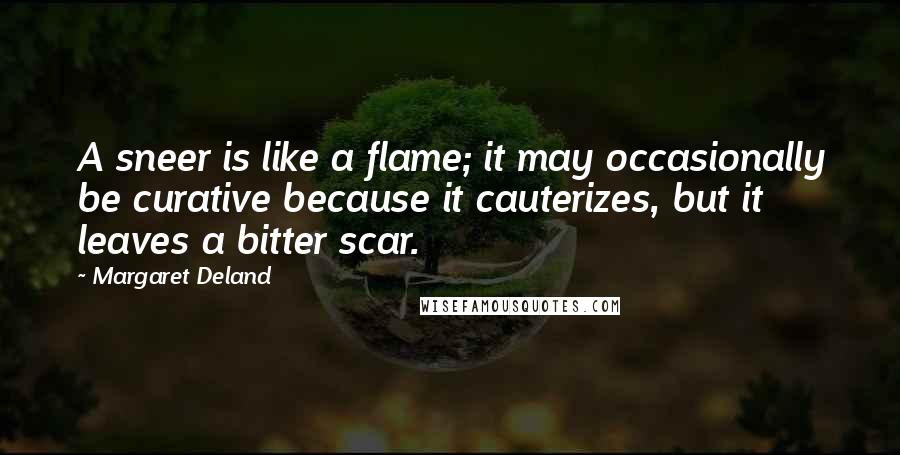 Margaret Deland Quotes: A sneer is like a flame; it may occasionally be curative because it cauterizes, but it leaves a bitter scar.