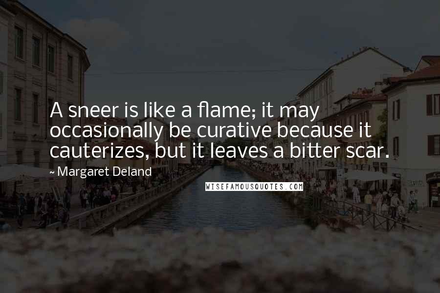 Margaret Deland Quotes: A sneer is like a flame; it may occasionally be curative because it cauterizes, but it leaves a bitter scar.