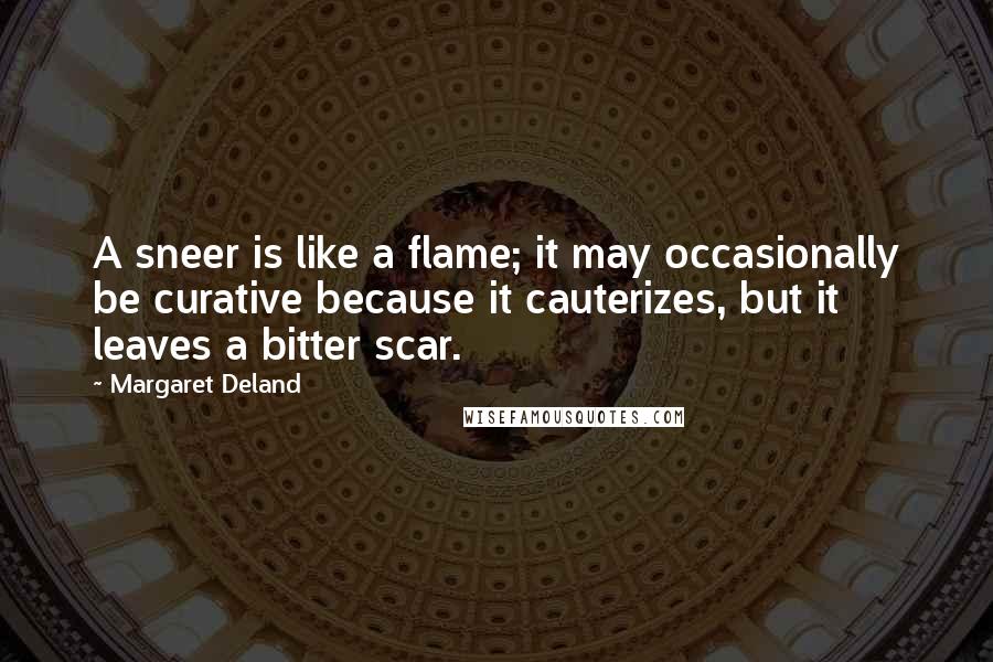 Margaret Deland Quotes: A sneer is like a flame; it may occasionally be curative because it cauterizes, but it leaves a bitter scar.