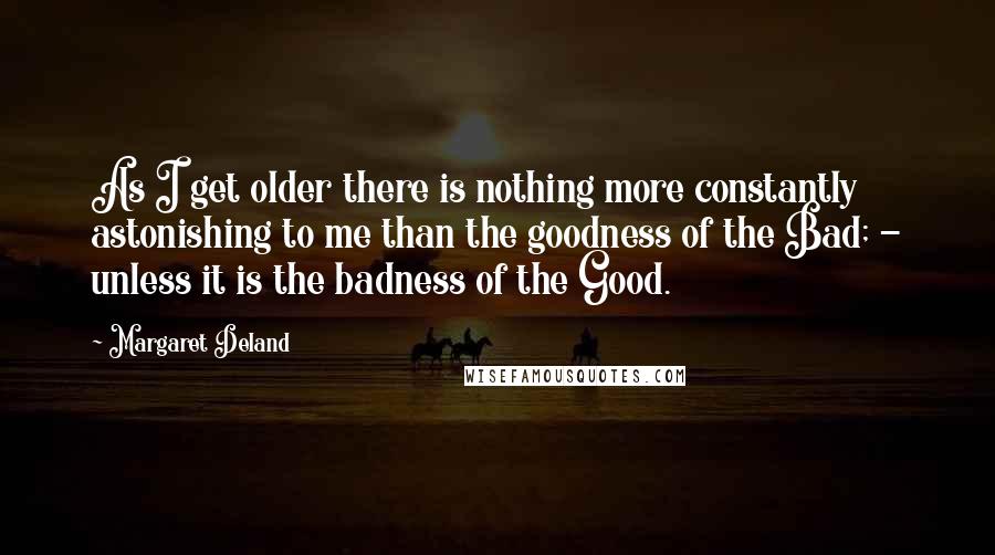 Margaret Deland Quotes: As I get older there is nothing more constantly astonishing to me than the goodness of the Bad; - unless it is the badness of the Good.