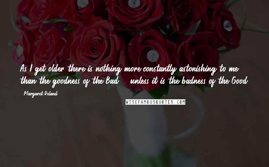 Margaret Deland Quotes: As I get older there is nothing more constantly astonishing to me than the goodness of the Bad; - unless it is the badness of the Good.