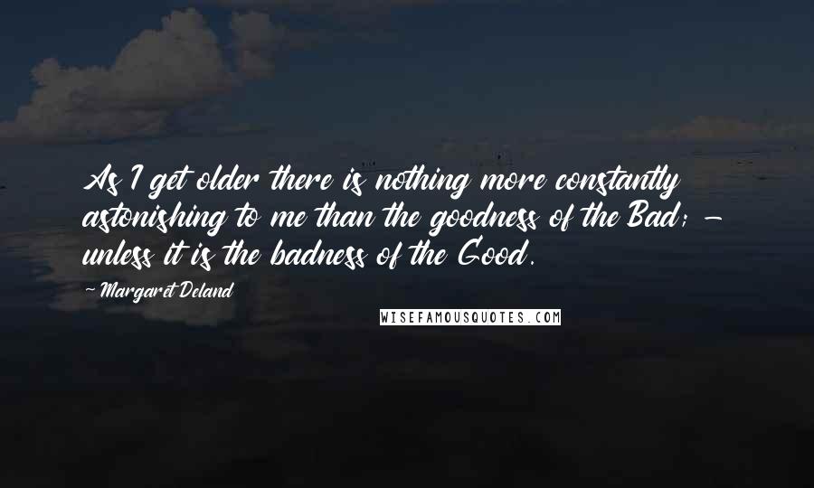 Margaret Deland Quotes: As I get older there is nothing more constantly astonishing to me than the goodness of the Bad; - unless it is the badness of the Good.