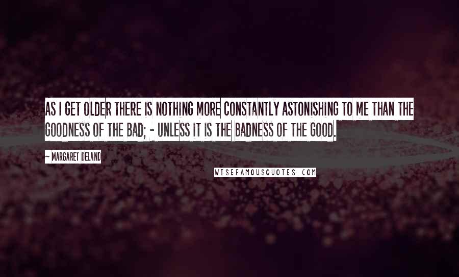 Margaret Deland Quotes: As I get older there is nothing more constantly astonishing to me than the goodness of the Bad; - unless it is the badness of the Good.