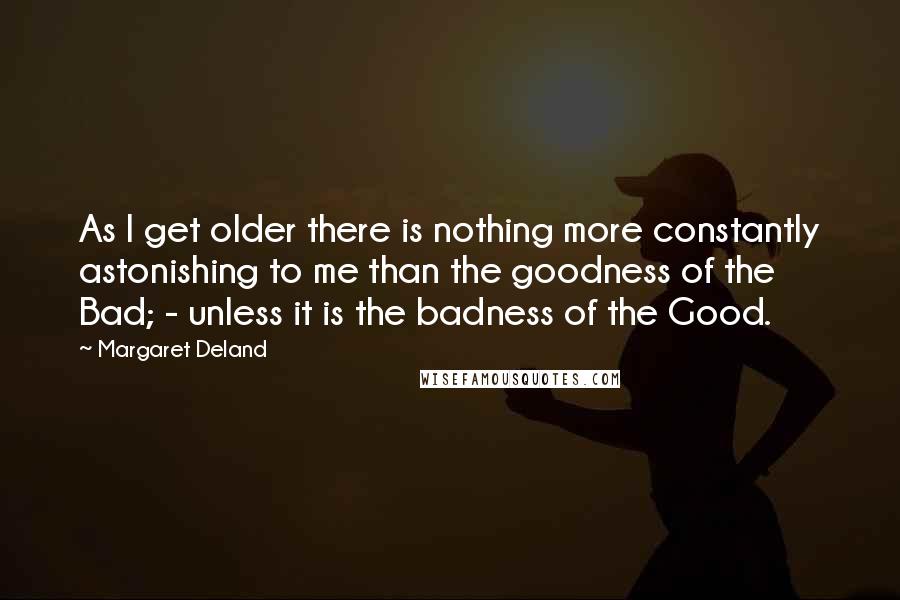 Margaret Deland Quotes: As I get older there is nothing more constantly astonishing to me than the goodness of the Bad; - unless it is the badness of the Good.