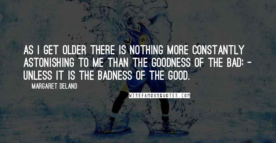 Margaret Deland Quotes: As I get older there is nothing more constantly astonishing to me than the goodness of the Bad; - unless it is the badness of the Good.