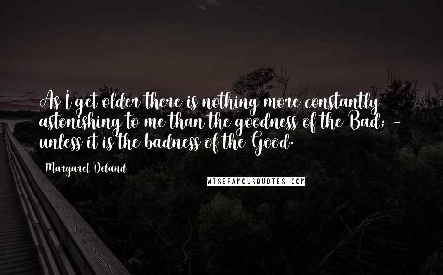 Margaret Deland Quotes: As I get older there is nothing more constantly astonishing to me than the goodness of the Bad; - unless it is the badness of the Good.