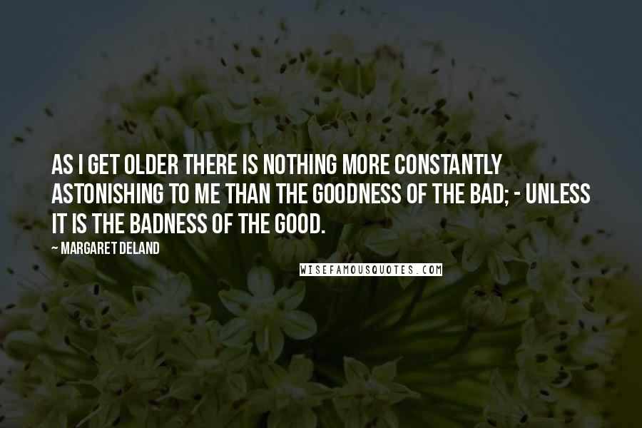 Margaret Deland Quotes: As I get older there is nothing more constantly astonishing to me than the goodness of the Bad; - unless it is the badness of the Good.