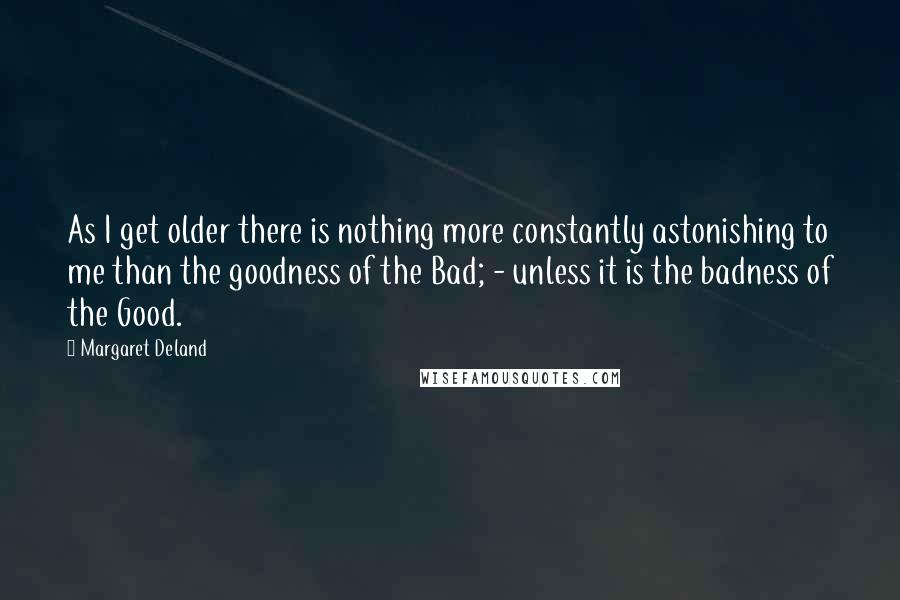 Margaret Deland Quotes: As I get older there is nothing more constantly astonishing to me than the goodness of the Bad; - unless it is the badness of the Good.