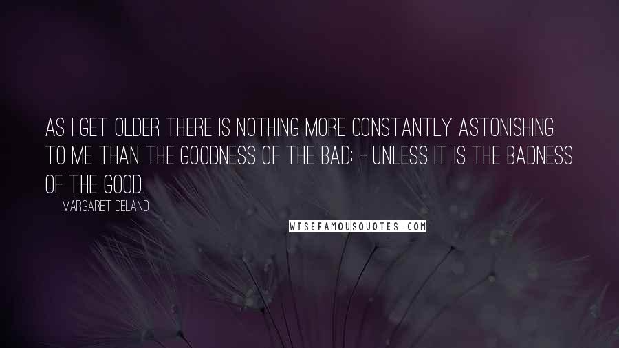 Margaret Deland Quotes: As I get older there is nothing more constantly astonishing to me than the goodness of the Bad; - unless it is the badness of the Good.