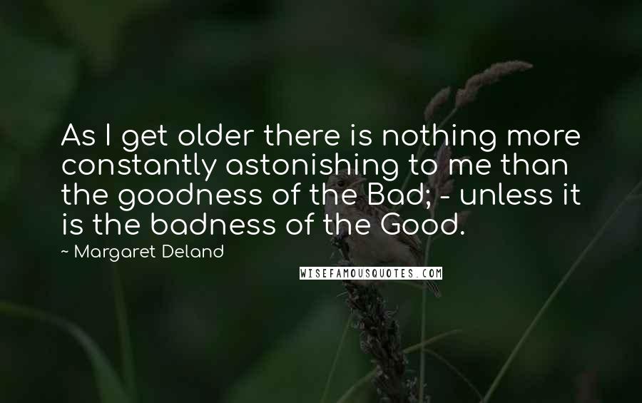 Margaret Deland Quotes: As I get older there is nothing more constantly astonishing to me than the goodness of the Bad; - unless it is the badness of the Good.