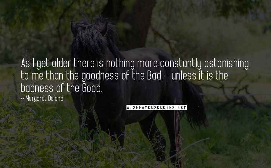 Margaret Deland Quotes: As I get older there is nothing more constantly astonishing to me than the goodness of the Bad; - unless it is the badness of the Good.