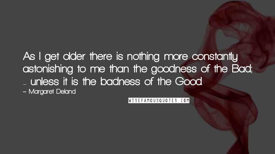 Margaret Deland Quotes: As I get older there is nothing more constantly astonishing to me than the goodness of the Bad; - unless it is the badness of the Good.