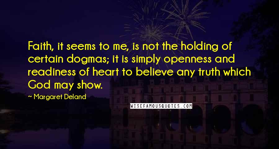 Margaret Deland Quotes: Faith, it seems to me, is not the holding of certain dogmas; it is simply openness and readiness of heart to believe any truth which God may show.